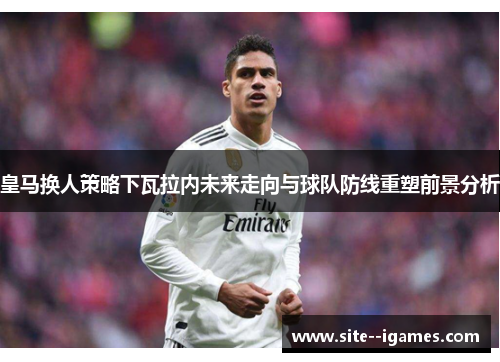 皇马换人策略下瓦拉内未来走向与球队防线重塑前景分析