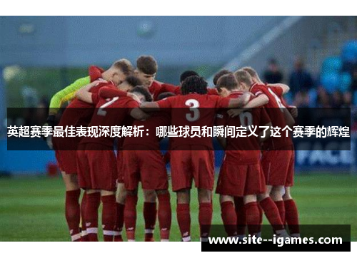 英超赛季最佳表现深度解析:哪些球员和瞬间定义了这个赛季的辉煌 英超赛季最佳表现深度解析:哪些球员和瞬间定义了这个赛季的辉煌