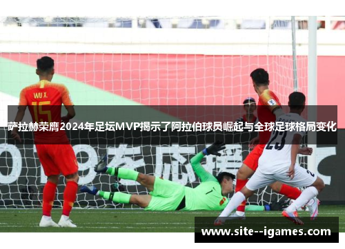 萨拉赫荣膺2024年足坛MVP揭示了阿拉伯球员崛起与全球足球格局变化