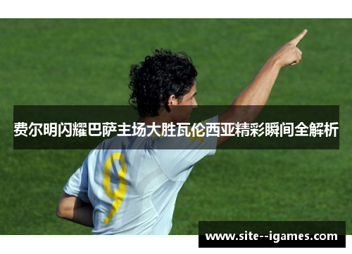 费尔明闪耀巴萨主场大胜瓦伦西亚精彩瞬间全解析 费尔明闪耀巴萨主场大胜瓦伦西亚精彩瞬间全解析