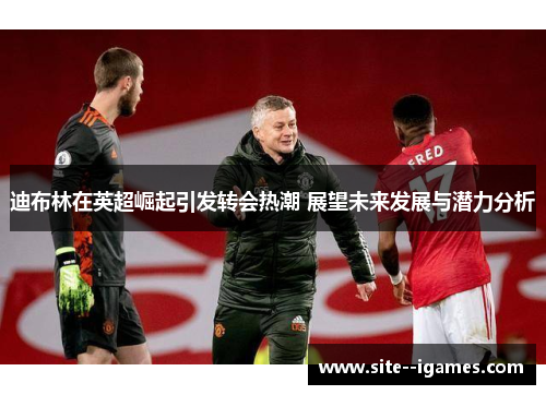 迪布林在英超崛起引发转会热潮 展望未来发展与潜力分析 迪布林在英超崛起引发转会热潮 展望未来发展与潜力分析