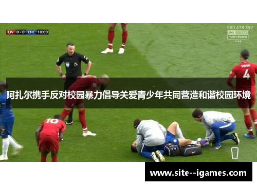 阿扎尔携手反对校园暴力倡导关爱青少年共同营造和谐校园环境 阿扎尔携手反对校园暴力倡导关爱青少年共同营造和谐校园环境