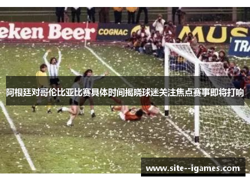 阿根廷对哥伦比亚比赛具体时间揭晓球迷关注焦点赛事即将打响 阿根廷对哥伦比亚比赛具体时间揭晓球迷关注焦点赛事即将打响