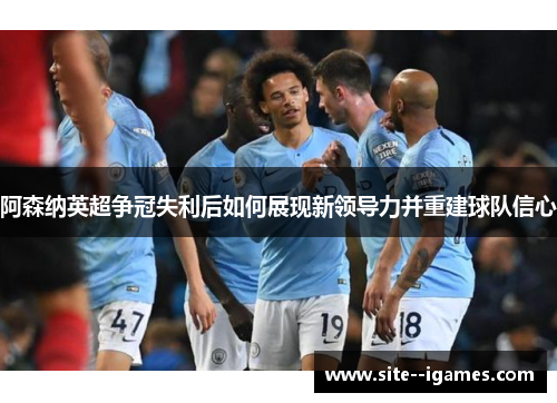 阿森纳英超争冠失利后如何展现新领导力并重建球队信心