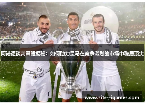 阿诺德谈判策略揭秘：如何助力皇马在竞争激烈的市场中稳居顶尖