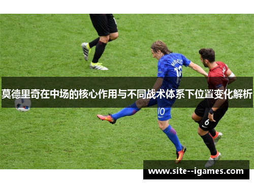 莫德里奇在中场的核心作用与不同战术体系下位置变化解析 莫德里奇在中场的核心作用与不同战术体系下位置变化解析