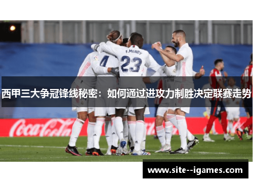 西甲三大争冠锋线秘密:如何通过进攻力制胜决定联赛走势 西甲三大争冠锋线秘密:如何通过进攻力制胜决定联赛走势