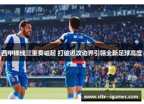 西甲锋线三重奏崛起 打破进攻边界引领全新足球高度 西甲锋线三重奏崛起 打破进攻边界引领全新足球高度