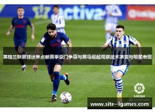 英格兰联赛球迷焦点新赛季豪门争霸与黑马崛起观察战术演变与明星表现