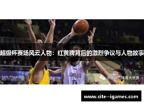 超级杯赛场风云人物:红黄牌背后的激烈争议与人物故事 超级杯赛场风云人物:红黄牌背后的激烈争议与人物故事