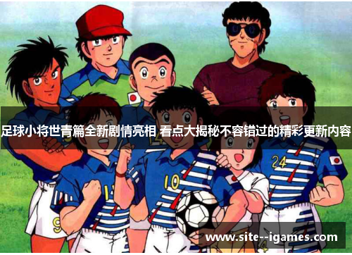 足球小将世青篇全新剧情亮相 看点大揭秘不容错过的精彩更新内容