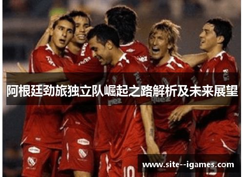 阿根廷劲旅独立队崛起之路解析及未来展望