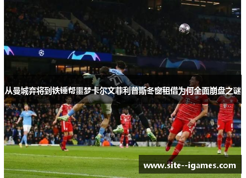 从曼城弃将到铁锤帮噩梦卡尔文菲利普斯冬窗租借为何全面崩盘之谜 从曼城弃将到铁锤帮噩梦卡尔文菲利普斯冬窗租借为何全面崩盘之谜