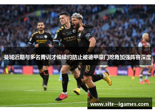 曼城近期与多名青训才俊续约防止被德甲豪门挖角加强阵容深度