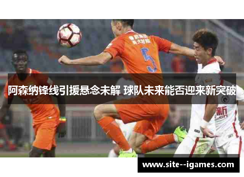 阿森纳锋线引援悬念未解 球队未来能否迎来新突破