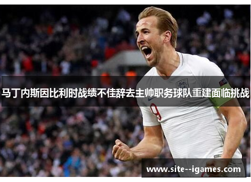 马丁内斯因比利时战绩不佳辞去主帅职务球队重建面临挑战