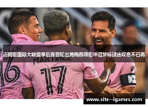 迈阿密国际大联盟季后赛首轮出局梅西领衔冲冠梦碎球迷叹息不已再 迈阿密国际大联盟季后赛首轮出局梅西领衔冲冠梦碎球迷叹息不已再